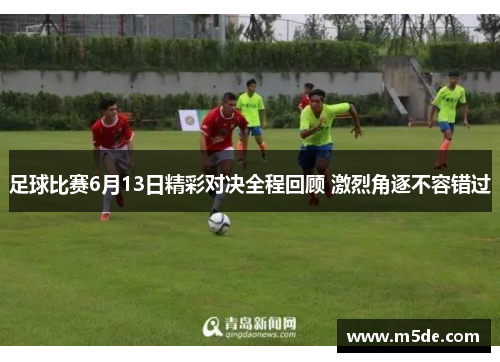 足球比赛6月13日精彩对决全程回顾 激烈角逐不容错过
