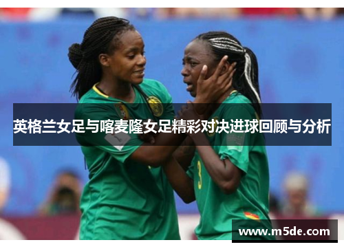 英格兰女足与喀麦隆女足精彩对决进球回顾与分析